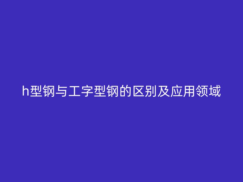 h型钢与工字型钢的区别及应用领域