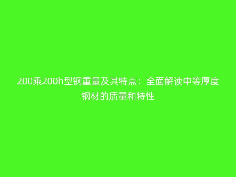 200乘200h型钢重量及其特点：全面解读中等厚度钢材的质量和特性