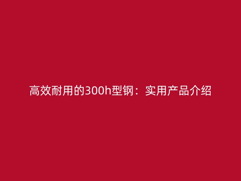 高效耐用的300h型钢：实用产品介绍