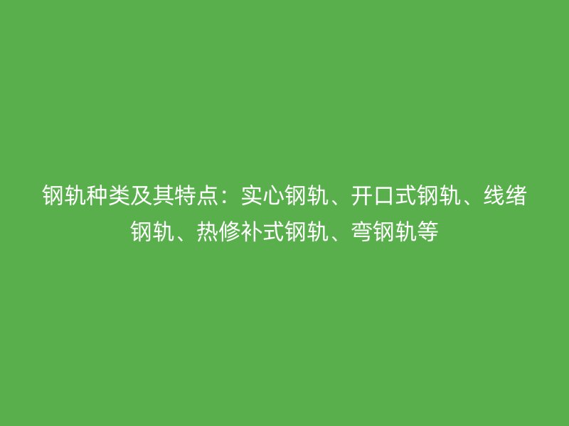 钢轨种类及其特点：实心钢轨、开口式钢轨、线绪钢轨、热修补式钢轨、弯钢轨等