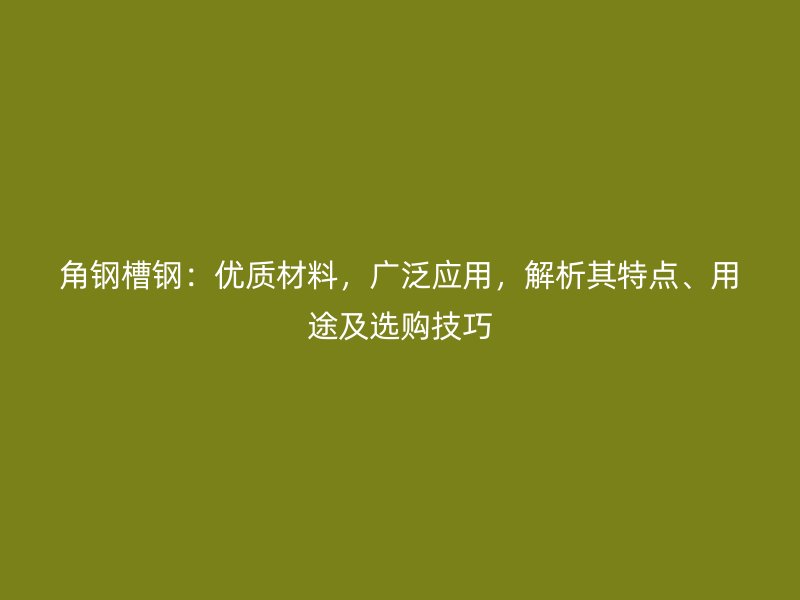 角钢槽钢:优质材料,广泛应用,解析其特点、用途及选购技巧