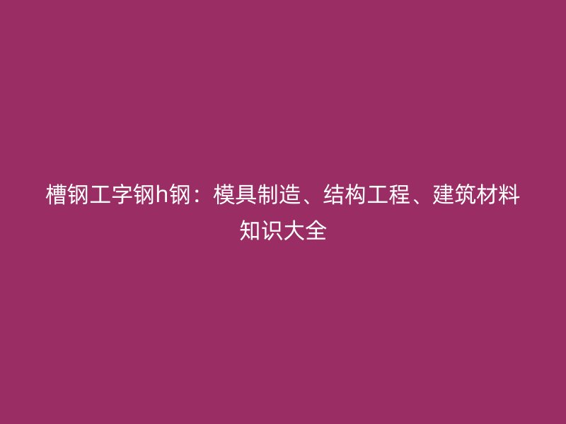 槽钢工字钢h钢：模具制造、结构工程、建筑材料知识大全