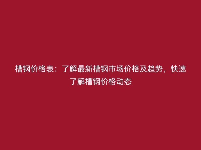 槽钢价格表：了解最新槽钢市场价格及趋势，快速了解槽钢价格动态