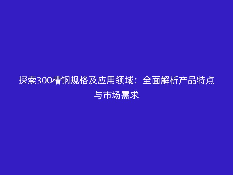 探索300槽钢规格及应用领域：全面解析产品特点与市场需求