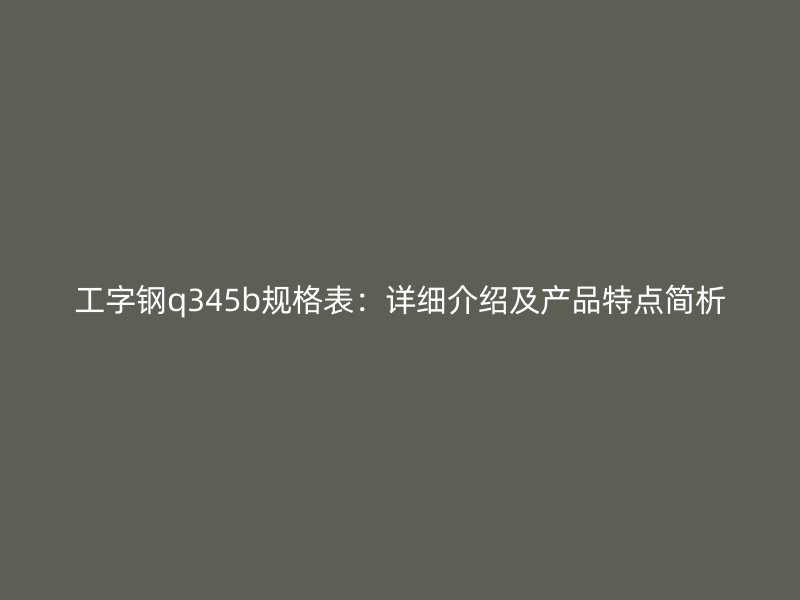 工字钢q345b规格表:详细介绍及产品特点简析