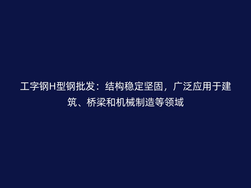 工字钢H型钢批发：结构稳定坚固，广泛应用于建筑、桥梁和机械制造等领域