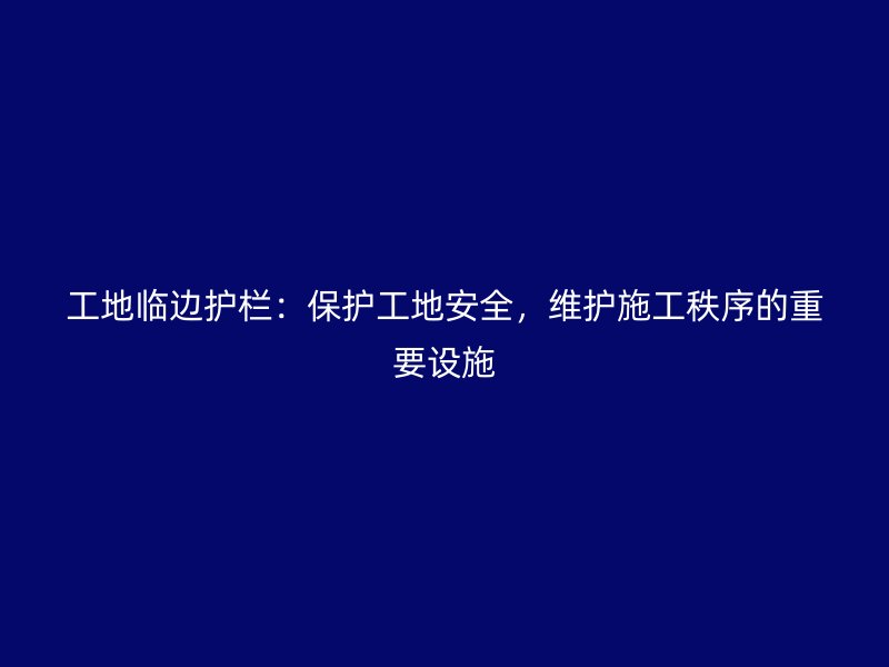工地临边护栏：保护工地安全，维护施工秩序的重要设施