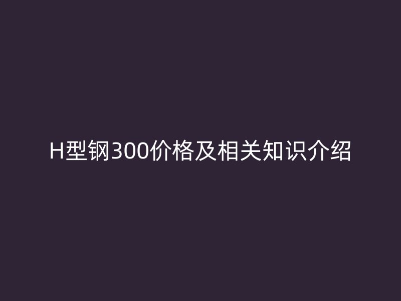 H型钢300价格及相关知识介绍