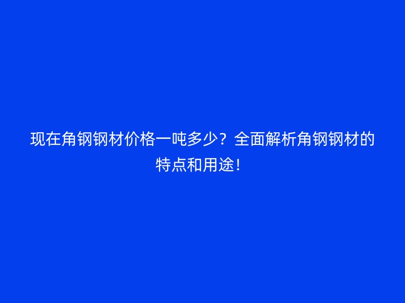 现在角钢钢材价格一吨多少？全面解析角钢钢材的特点和用途！