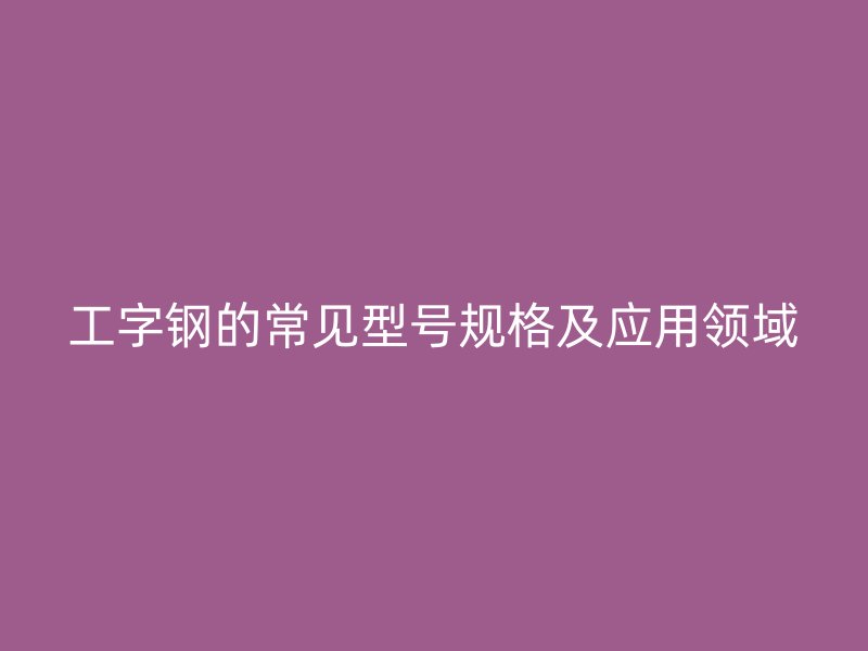 工字钢的常见型号规格及应用领域