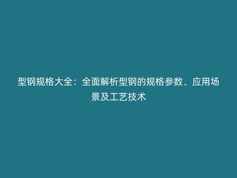 型钢规格大全:全面解析型钢的规格参数、应用场景及工艺技术