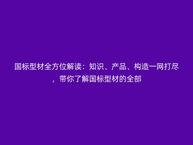 国标型材全方位解读:知识、产品、构造一网打尽,带你了解国标型材的全部