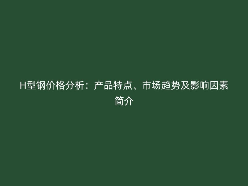 H型钢价格分析:产品特点、市场趋势及影响因素简介
