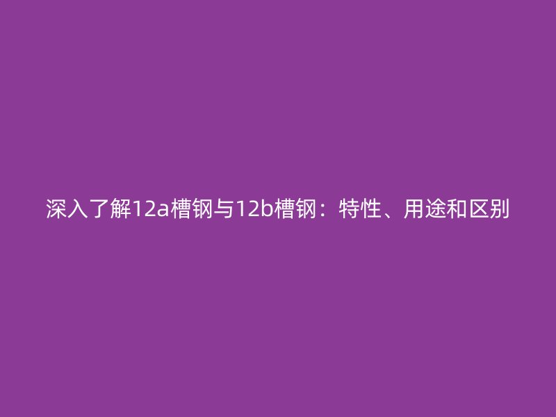 深入了解12a槽钢与12b槽钢:特性、用途和区别