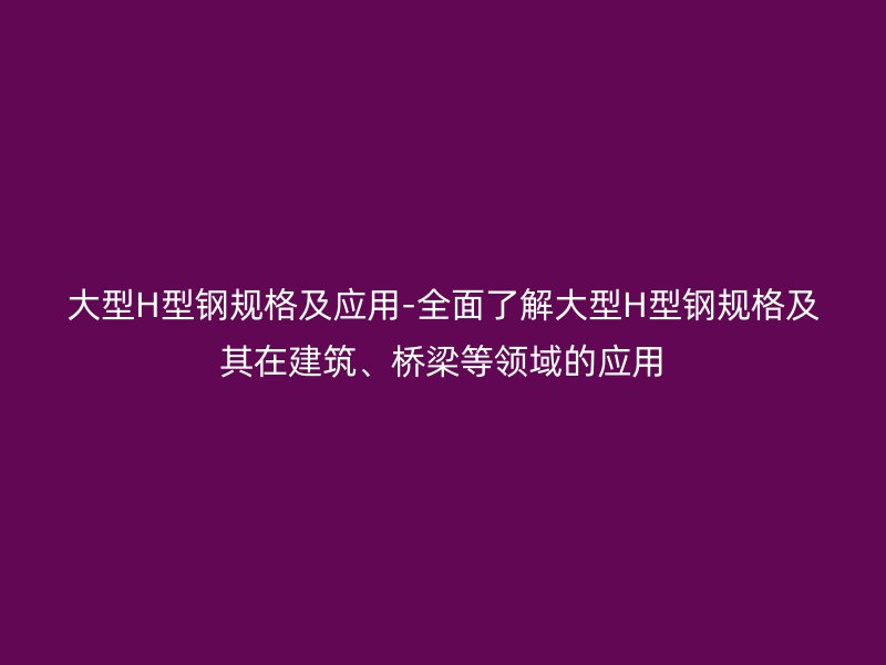 大型H型钢规格及应用-全面了解大型H型钢规格及其在建筑、桥梁等领域的应用