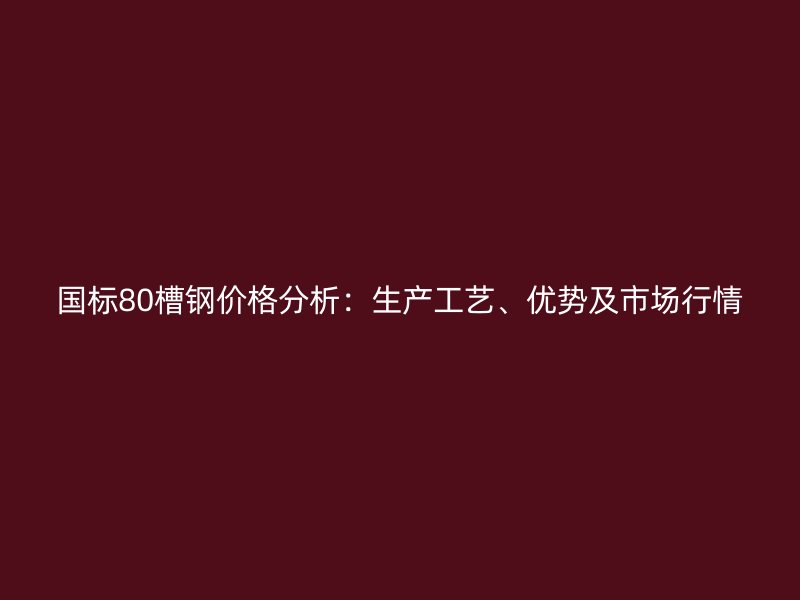 国标80槽钢价格分析:生产工艺、优势及市场行情