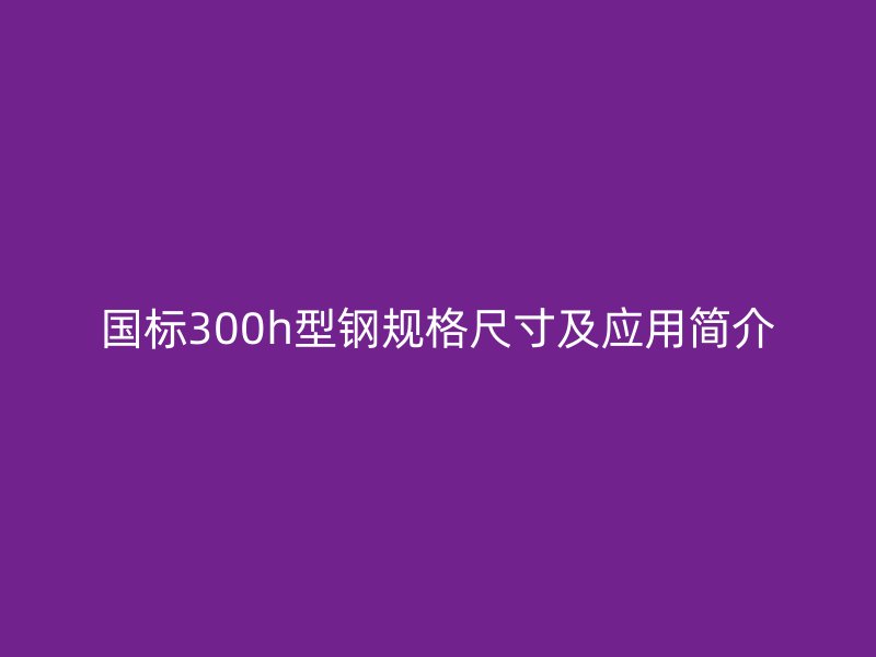 国标300h型钢规格尺寸及应用简介
