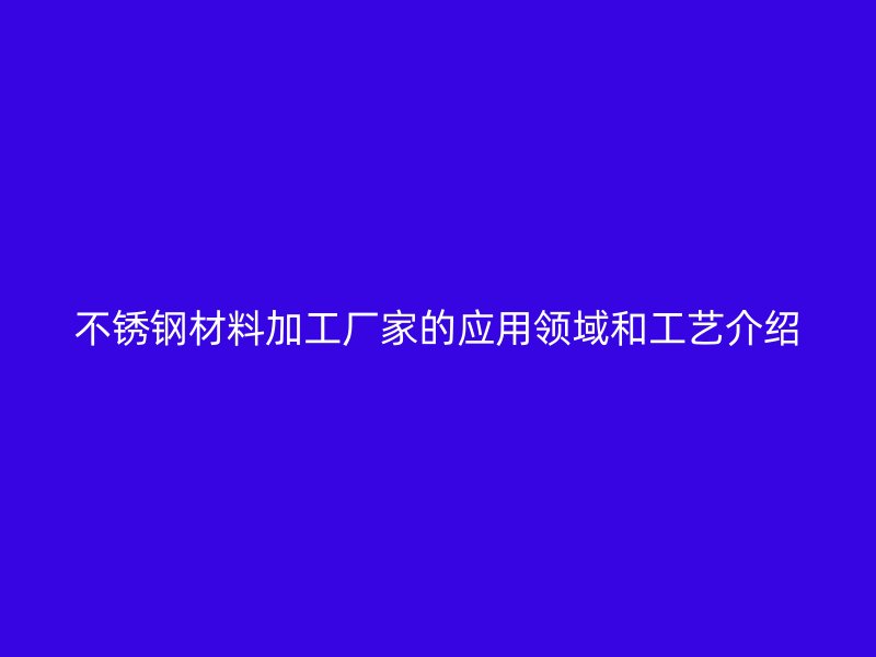 不锈钢材料加工厂家的应用领域和工艺介绍