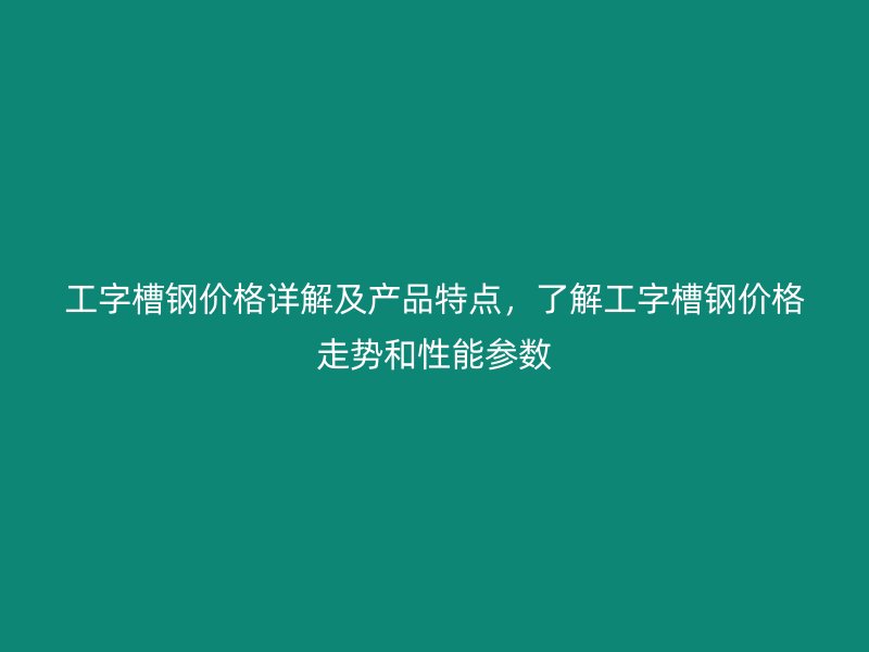 工字槽钢价格详解及产品特点，了解工字槽钢价格走势和性能参数