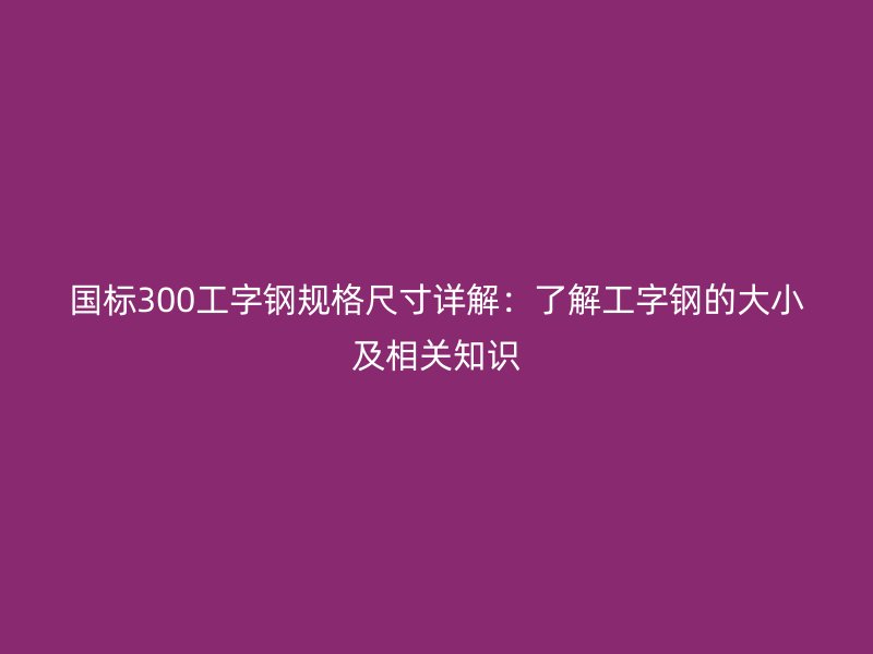 国标300工字钢规格尺寸详解：了解工字钢的大小及相关知识