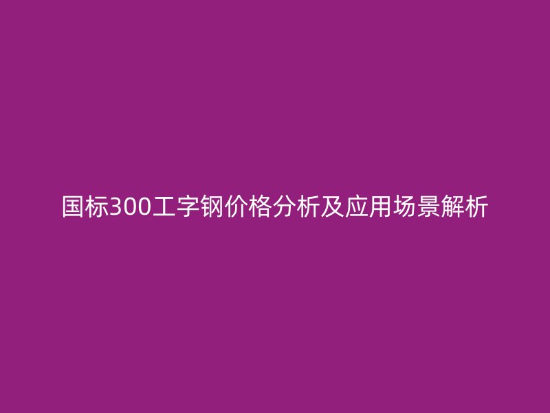 国标300工字钢价格分析及应用场景解析