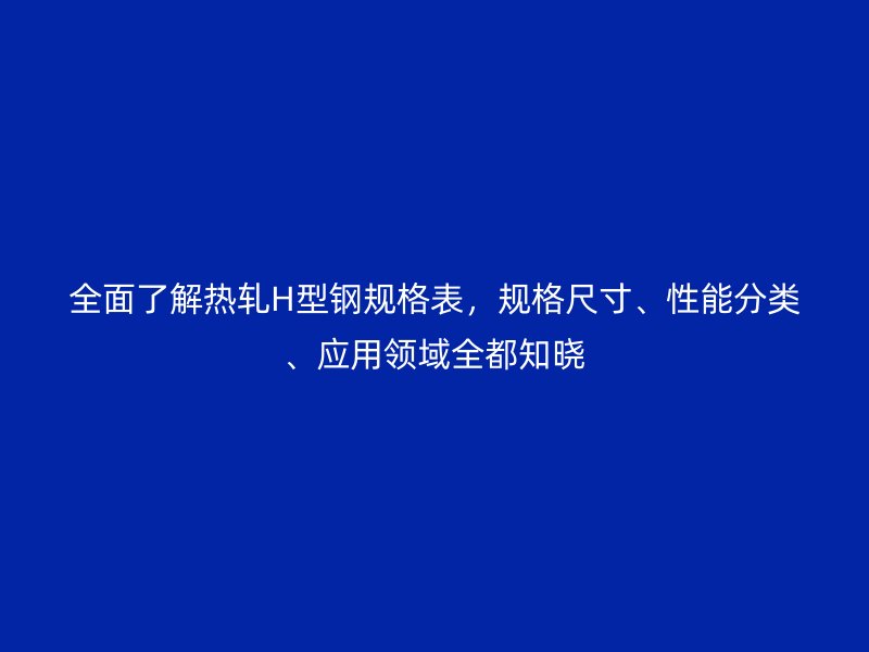 全面了解热轧H型钢规格表,规格尺寸、性能分类、应用领域全都知晓