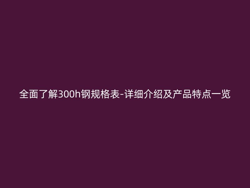 全面了解300h钢规格表-详细介绍及产品特点一览