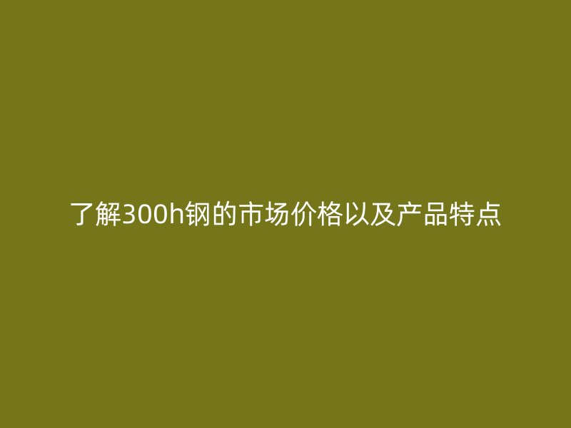 了解300h钢的市场价格以及产品特点