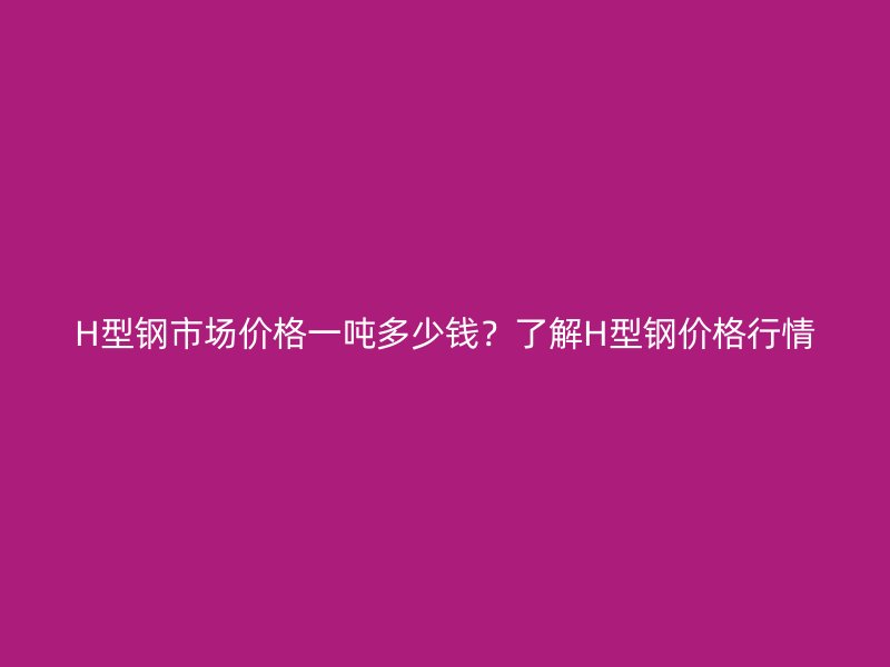 H型钢市场价格一吨多少钱？了解H型钢价格行情