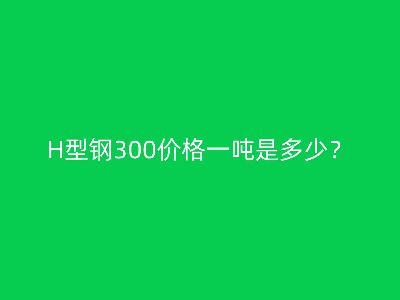 H型钢300价格一吨是多少？