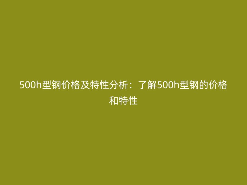 500h型钢价格及特性分析：了解500h型钢的价格和特性