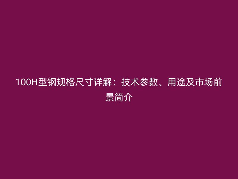 100H型钢规格尺寸详解：技术参数、用途及市场前景简介