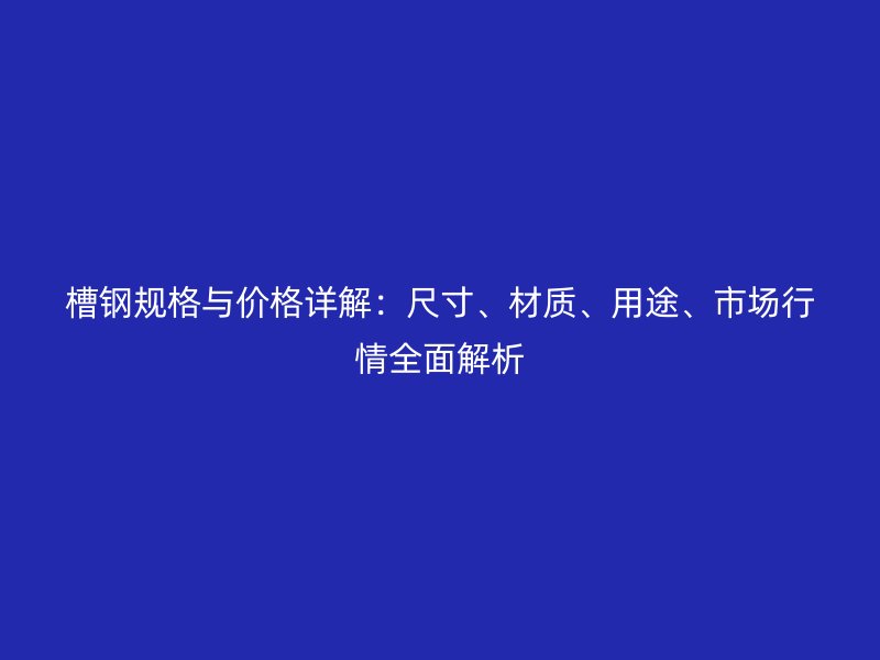 槽钢规格与价格详解：尺寸、材质、用途、市场行情全面解析