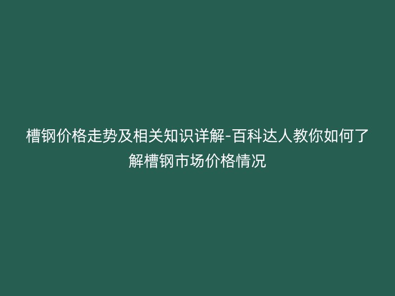 槽钢价格走势及相关知识详解-百科达人教你如何了解槽钢市场价格情况