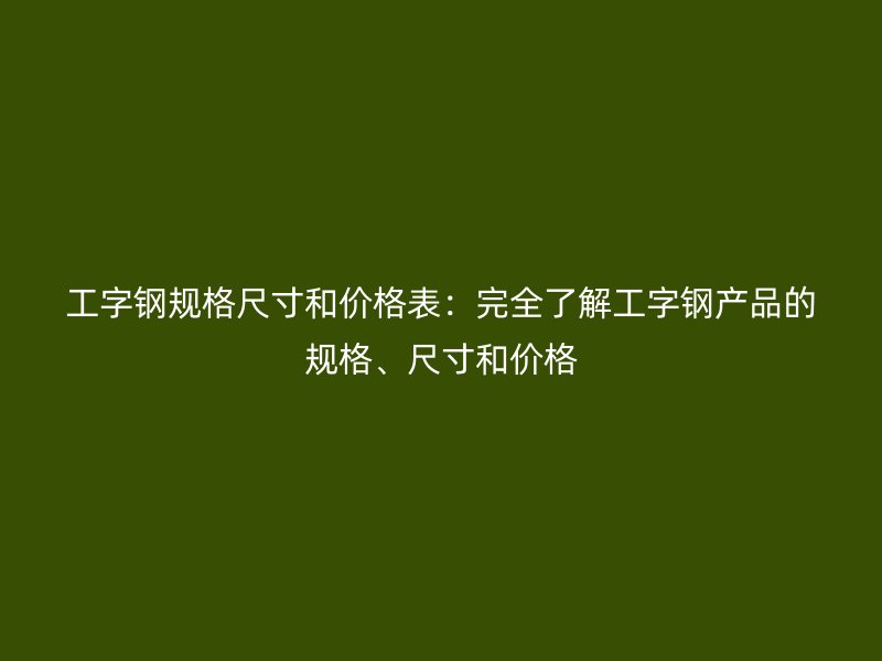 工字钢规格尺寸和价格表：完全了解工字钢产品的规格、尺寸和价格