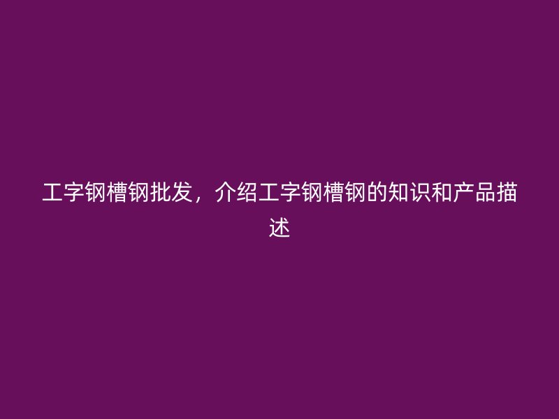 工字钢槽钢批发,介绍工字钢槽钢的知识和产品描述