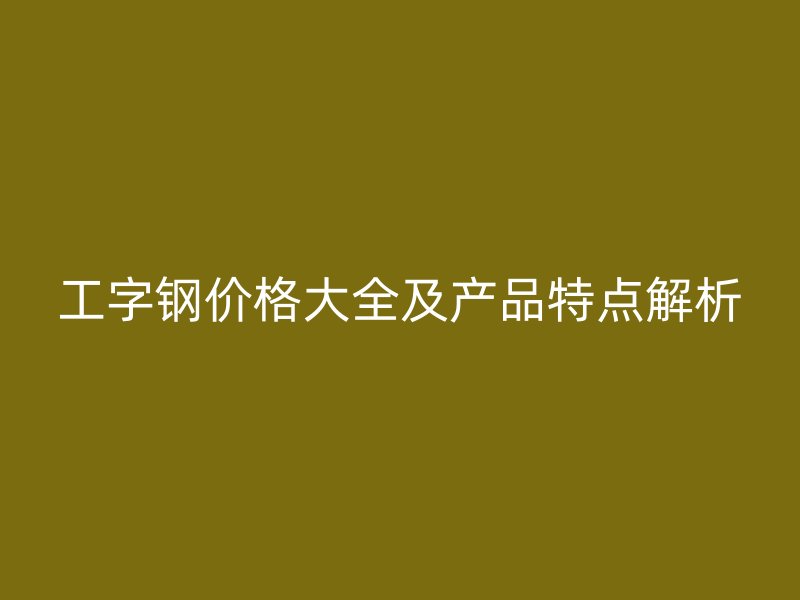 工字钢价格大全及产品特点解析