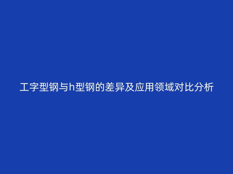 工字型钢与h型钢的差异及应用领域对比分析