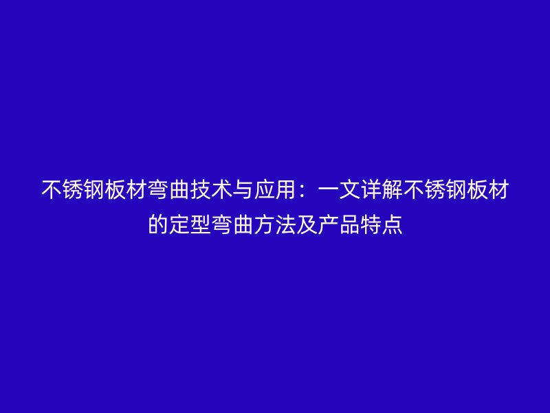不锈钢板材弯曲技术与应用：一文详解不锈钢板材的定型弯曲方法及产品特点