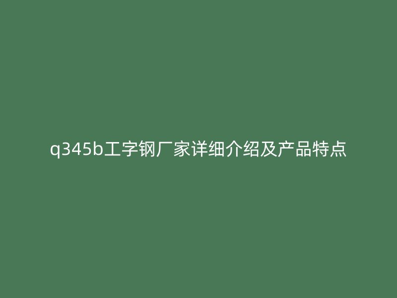 q345b工字钢厂家详细介绍及产品特点