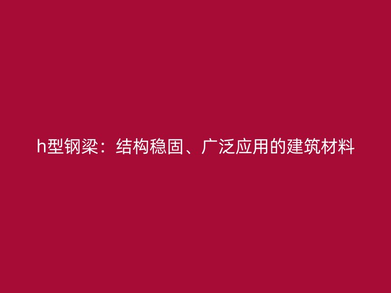 h型钢梁:结构稳固、广泛应用的建筑材料