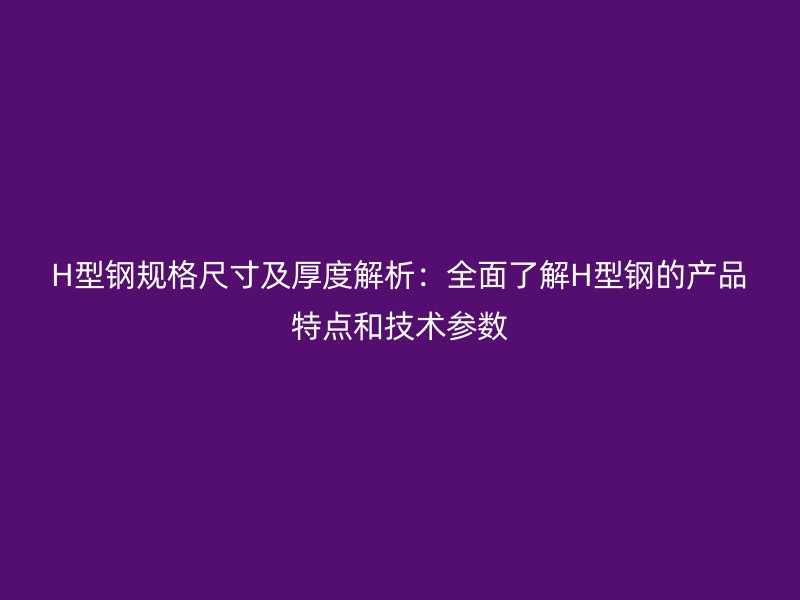 H型钢规格尺寸及厚度解析：全面了解H型钢的产品特点和技术参数