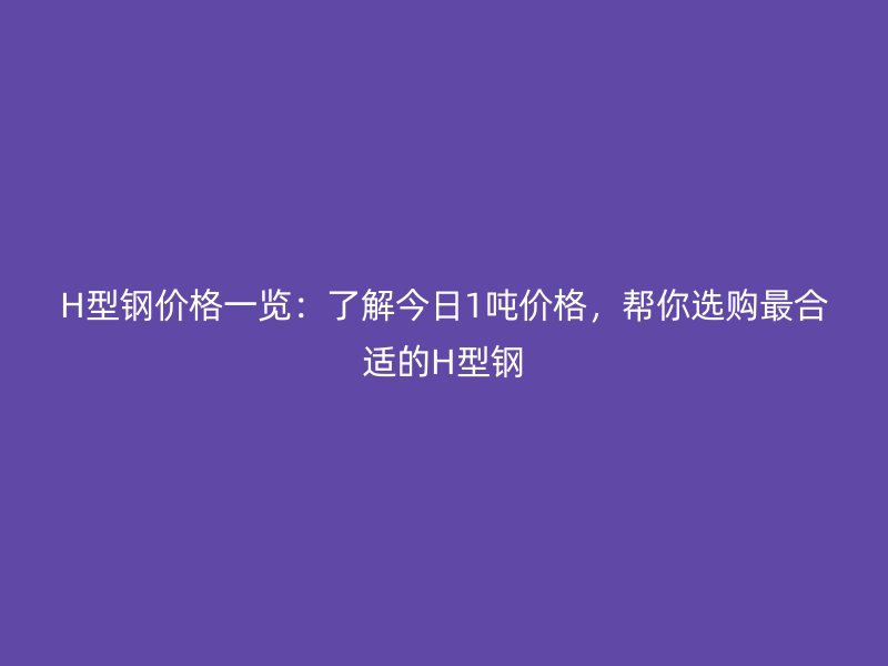 H型钢价格一览：了解今日1吨价格，帮你选购最合适的H型钢