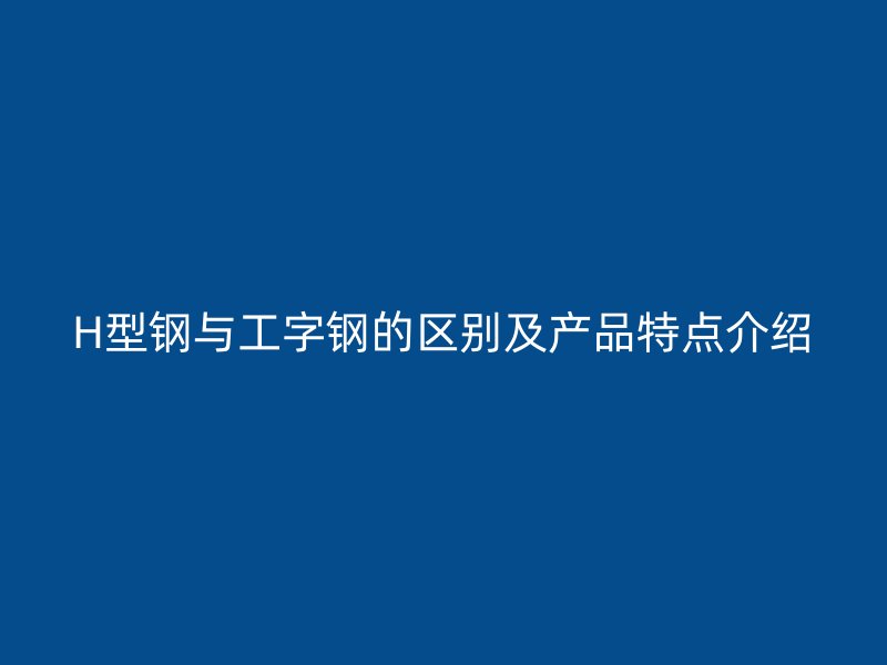 H型钢与工字钢的区别及产品特点介绍