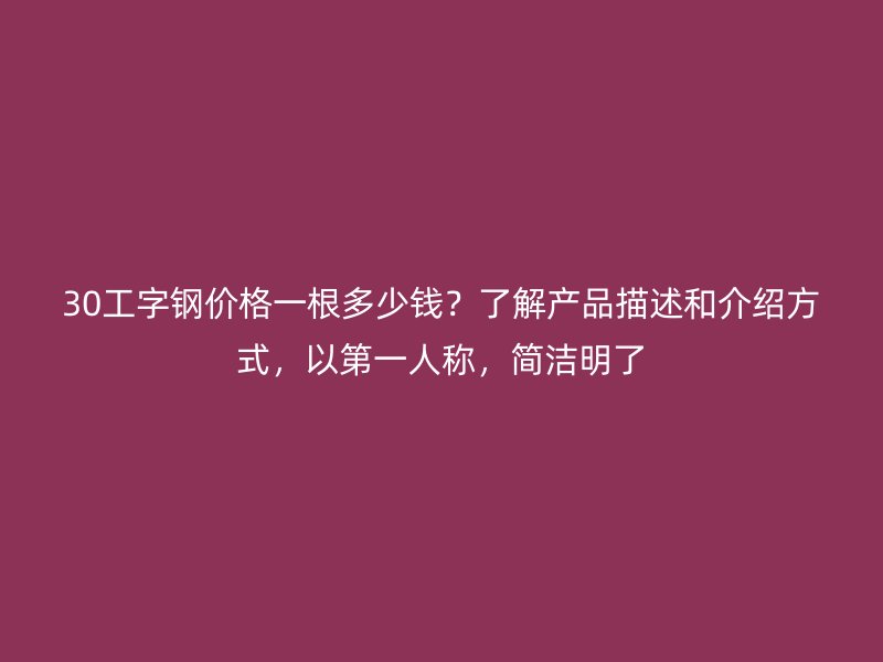 30工字钢价格一根多少钱？了解产品描述和介绍方式，以第一人称，简洁明了