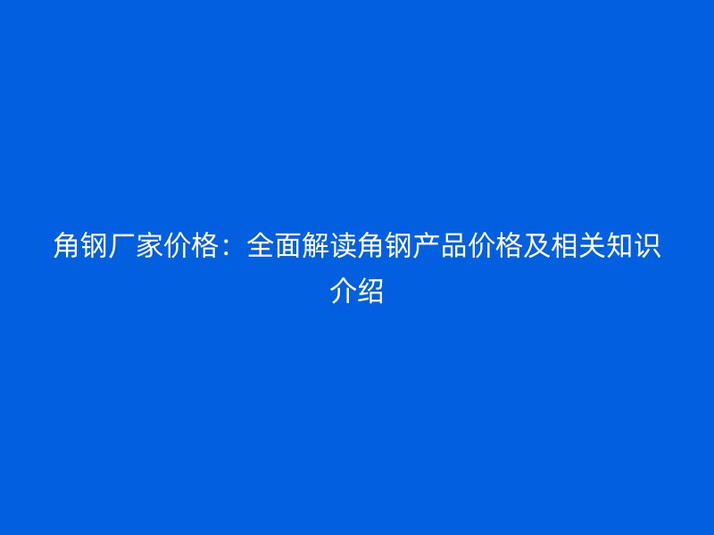 角钢厂家价格：全面解读角钢产品价格及相关知识介绍