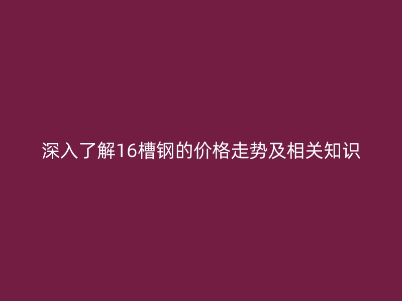 深入了解16槽钢的价格走势及相关知识