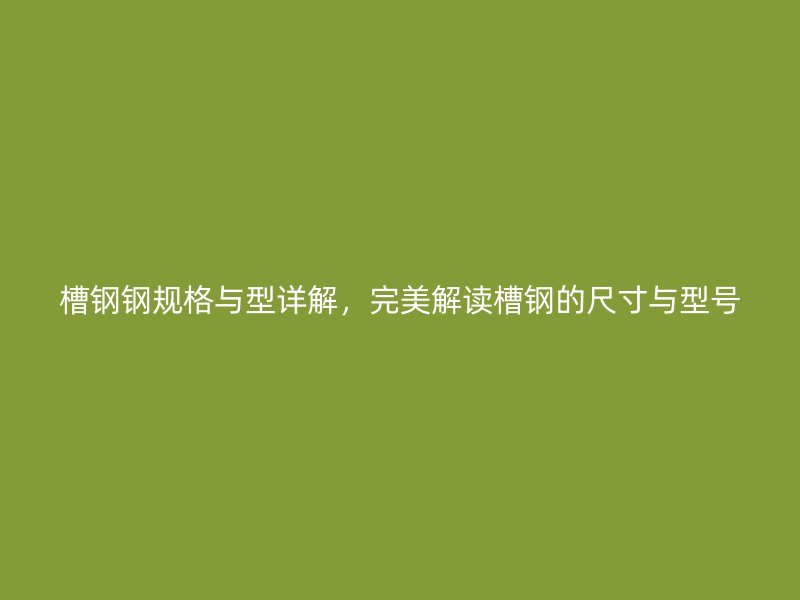 槽钢钢规格与型详解，完美解读槽钢的尺寸与型号