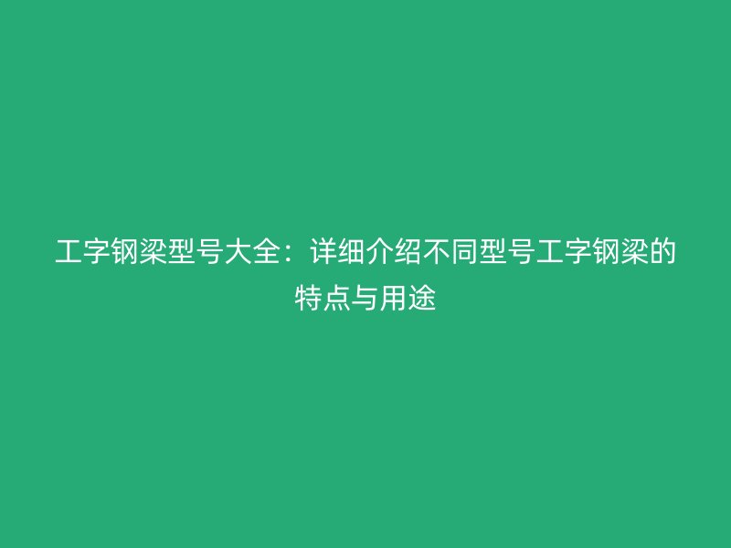 工字钢梁型号大全：详细介绍不同型号工字钢梁的特点与用途