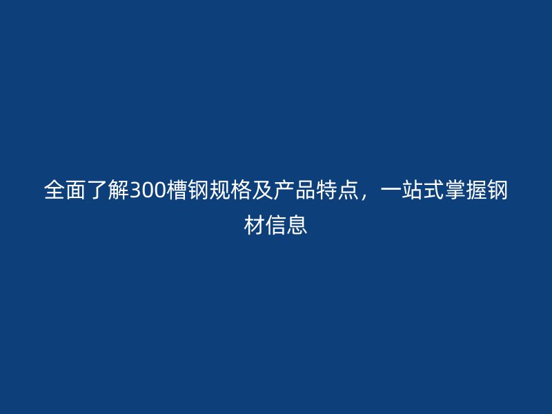 全面了解300槽钢规格及产品特点，一站式掌握钢材信息